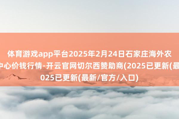 体育游戏app平台2025年2月24日石家庄海外农居品批发交往中心价钱行情-开云官网切尔西赞助商(2025已更新(最新/官方/入口)