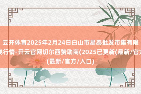 云开体育2025年2月24日白山市星泰批发市集有限公司价钱行情-开云官网切尔西赞助商(2025已更新(最新/官方/入口)
