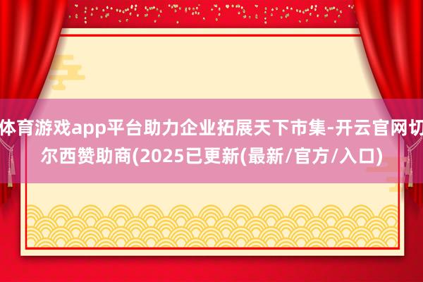 体育游戏app平台助力企业拓展天下市集-开云官网切尔西赞助商(2025已更新(最新/官方/入口)