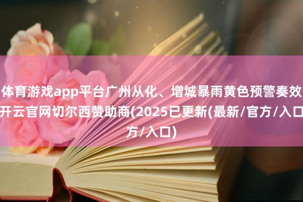 体育游戏app平台广州从化、增城暴雨黄色预警奏效-开云官网切尔西赞助商(2025已更新(最新/官方/入口)