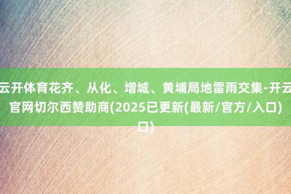 云开体育花齐、从化、增城、黄埔局地雷雨交集-开云官网切尔西赞助商(2025已更新(最新/官方/入口)