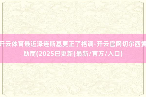 开云体育最近泽连斯基更正了格调-开云官网切尔西赞助商(2025已更新(最新/官方/入口)